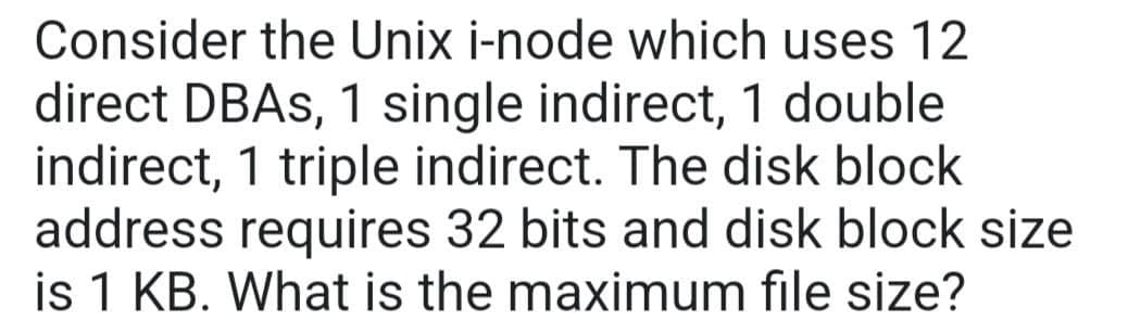 Consider the Unix i-node which uses 12
direct DBAs, 1 single indirect, 1 double
indirect, 1 triple indirect. The disk block
address requires 32 bits and disk block size
is 1 KB. What is the maximum file size?