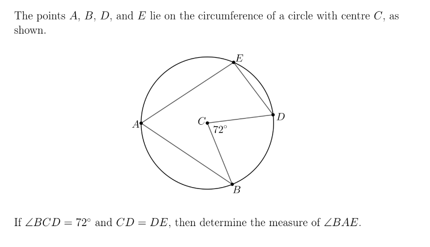 The points A, B, D, and E lie on the circumference of a circle with centre C, as
shown.
A
C
72°
E
B
D
If ZBCD = 72° and CD = DE, then determine the measure of ZBAE.