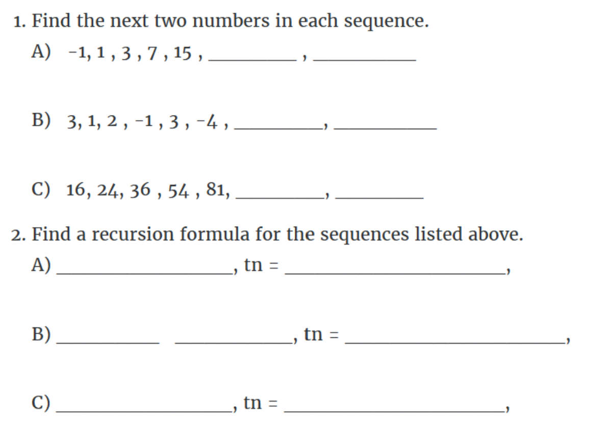 1. Find the next two numbers in each sequence.
A) -1,1,3,7,15,
B) 3, 1, 2, -1,3,-4,
C) 16, 24, 36, 54, 81,
2. Find a recursion formula for the sequences listed above.
A)
tn =
B)
C)
tn =
tn =