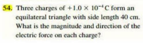54. Three charges of +1.0 x 10-C form an
equilateral triangle with side length 40 cm.
What is the magnitude and direction of the
electric force on each charge?