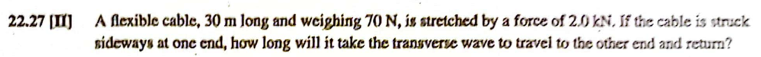 22.27 [II]
A flexible cable, 30 m long and weighing 70 N, is stretched by a force of 2.0 kN. If the cable is struck
sideways at one end, how long will it take the transverse wave to travel to the other end and return?