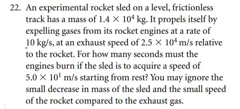 22. An experimental rocket sled on a level, frictionless
track has a mass of 1.4 × 104 kg. It propels itself by
expelling gases from its rocket engines at a rate of
10 kg/s, at an exhaust speed of 2.5 X 104 m/s relative
to the rocket. For how many seconds must the
engines burn if the sled is to acquire a speed of
5.0 × 10¹ m/s starting from rest? You may ignore the
small decrease in mass of the sled and the small speed
of the rocket compared to the exhaust gas.