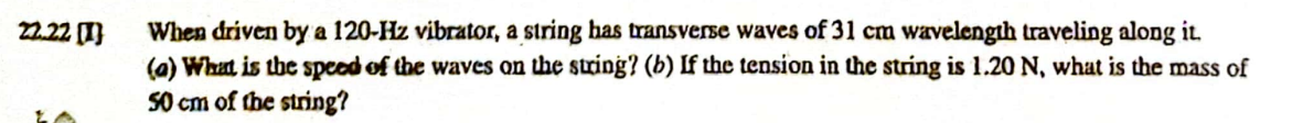 22.22 (1)
When driven by a 120-Hz vibrator, a string has transverse waves of 31 cm wavelength traveling along it.
(a) What is the speed of the waves on the string? (b) If the tension in the string is 1.20 N, what is the mass of
50 cm of the string?