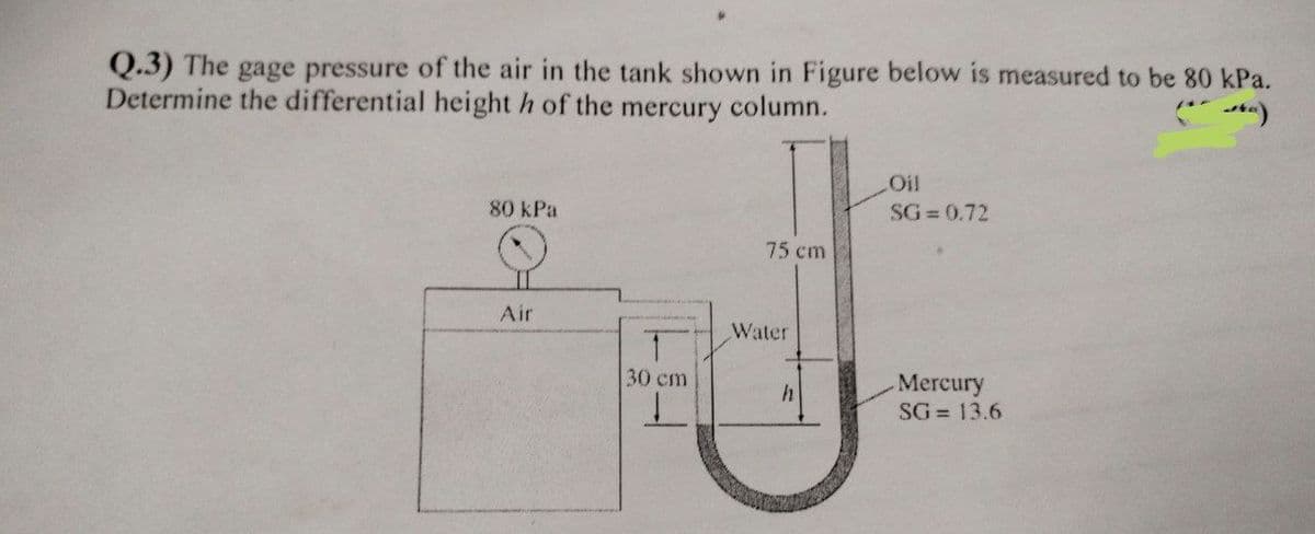 Q.3) The gage pressure of the air in the tank shown in Figure below is measured to be 80 kPa.
Determine the differential height h of the mercury column.
Oil
80 kPa
SG 0.72
75 cm
Air
Water
Mercury
SG = 13.6
30 cm
