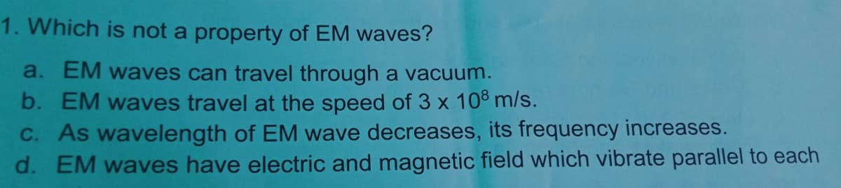 1. Which is not a property of EM waves?
a. EM waves can travel through a vacuum.
b. EM waves travel at the speed of 3 x 108 m/s.
C. As wavelength of EM wave decreases, its frequency increases.
d. EM waves have electric and magnetic field which vibrate parallel to each
