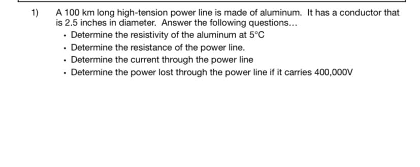 A 100 km long high-tension power line is made of aluminum. It has a conductor that
is 2.5 inches in diameter. Answer the following questions...
• Determine the resistivity of the aluminum at 5°C
• Determine the resistance of the power line.
• Determine the current through the power line
• Determine the power lost through the power line if it carries 400,000V
1)
