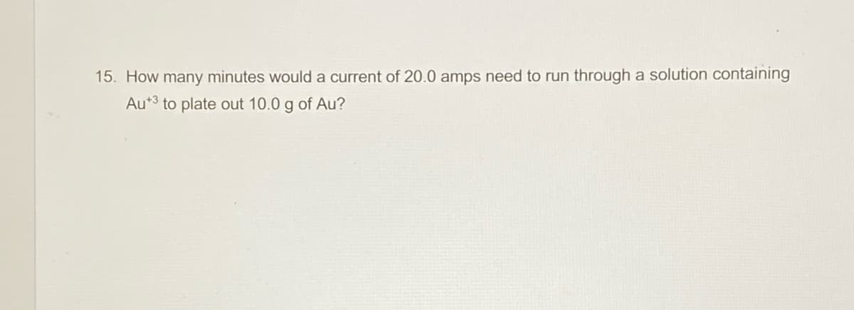 15. How many minutes would a current of 20.0 amps need to run through a solution containing
Au*3 to plate out 10.0 g of Au?
