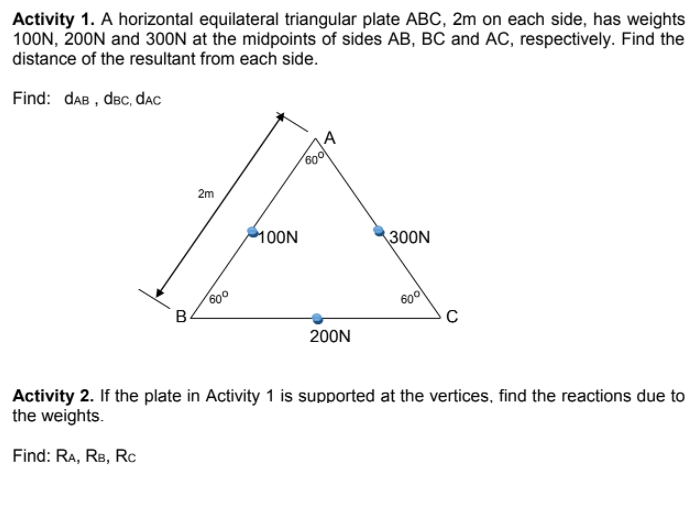 Activity 1. A horizontal equilateral triangular plate ABC, 2m on each side, has weights
100N, 200N and 30ON at the midpoints of sides AB, BC and AC, respectively. Find the
distance of the resultant from each side.
Find: daB , dec, dac
2m
100N
300N
600
60
200N
Activity 2. If the plate in Activity 1 is supported at the vertices, find the reactions due to
the weights.
Find: RA, RB, Rc
