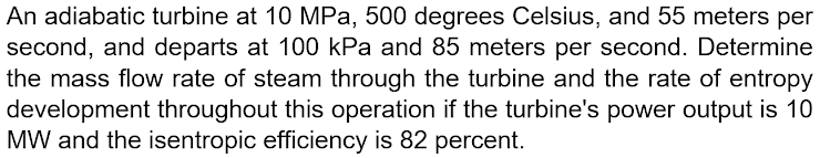 An adiabatic turbine at 10 MPa, 500 degrees Celsius, and 55 meters per
second, and departs at 100 kPa and 85 meters per second. Determine
the mass flow rate of steam through the turbine and the rate of entropy
development throughout this operation if the turbine's power output is 10
MW and the isentropic efficiency is 82 percent.
