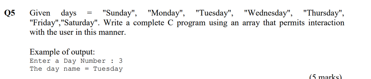 Given days
"Friday","Saturday". Write a complete C program using an array that permits interaction
with the user in this manner.
Q5
"Sunday", "Monday",
"Tuesday", "Wednesday", "Thursday",
Example of output:
Enter a Day Number : 3
The day name
= Tuesday
(5 marks)
