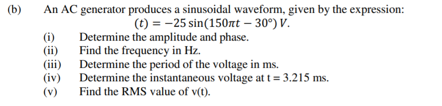 (b)
An AC generator produces a sinusoidal waveform, given by the expression:
(t) = -25 sin(150tt – 30°) V.
(i)
(ii)
(iii)
(iv)
(v)
Determine the amplitude and phase.
Find the frequency in Hz.
Determine the period of the voltage in ms.
Determine the instantaneous voltage at t = 3.215 ms.
Find the RMS value of v(t).
