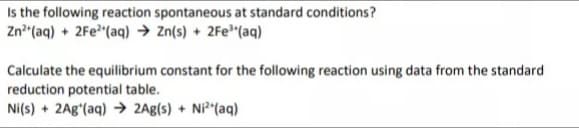 Is the following reaction spontaneous at standard conditions?
Zn* (aq) + 2Fe"(aq) → Zn(s) + 2Fe"(aq)
Calculate the equilibrium constant for the following reaction using data from the standard
reduction potential table.
Ni(s) + 2A8ʻ(aq) → 2Ag(s) + Ni*"(aq)
