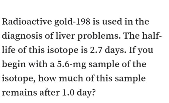 Radioactive gold-198 is used in the
diagnosis of liver problems. The half-
life of this isotope is 2.7 days. If you
begin with a 5.6-mg sample of the
isotope, how much of this sample
remains after 1.0 day?
