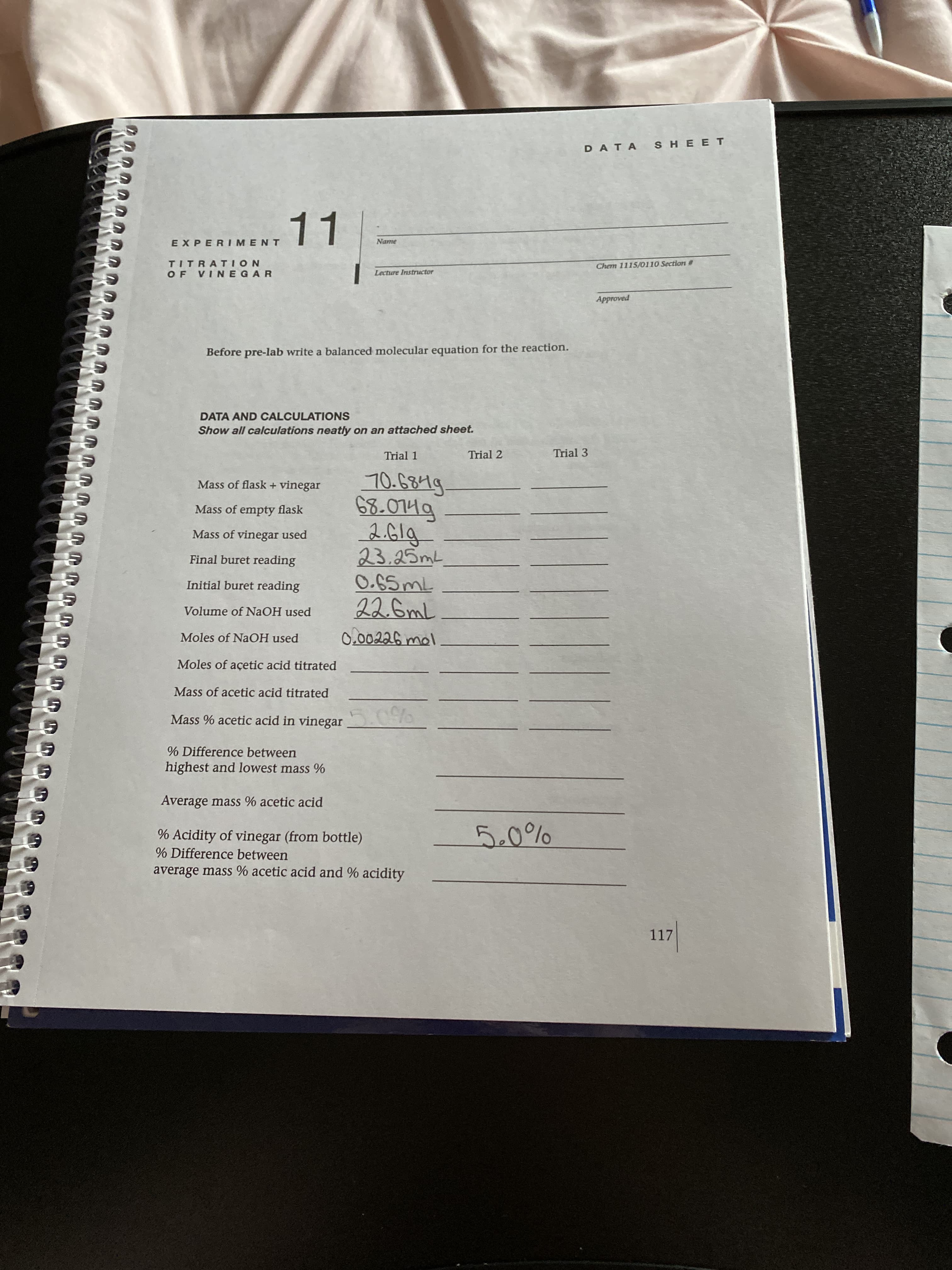 DATA AND CALCULATIONS
Show all calculations neatly on an attached sheet.
Trial 1
Trial 2
Trial 3
70.6849.
68.0749
2.61g
23.25ML
O.65ML
22.6mL
Mass of flask + vinegar
Mass of empty flask
Mass of vinegar used
Final buret reading
Initial buret reading
Volume of NaOH used
Moles of NaOH used
0.00226 mol
Moles of açetic acid titrated
Mass of acetic acid titrated
Mass % acetic acid in vinegar
5.0%
