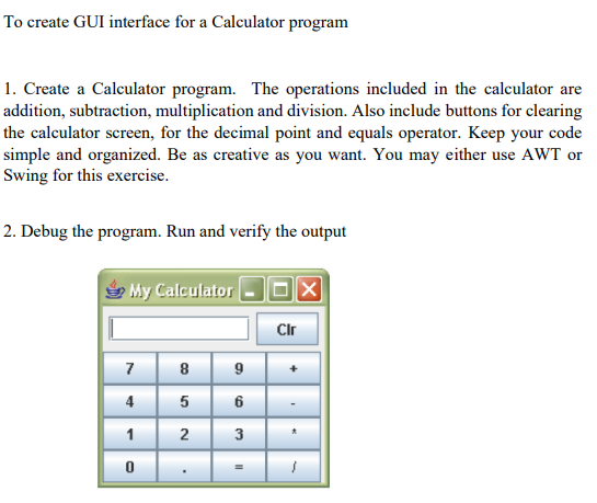To create GUI interface for a Calculator program
1. Create a Calculator program. The operations included in the calculator are
addition, subtraction, multiplication and division. Also include buttons for clearing
the calculator screen, for the decimal point and equals operator. Keep your code
simple and organized. Be as creative as you want. You may either use AWT or
Swing for this exercise.
2. Debug the program. Run and verify the output
My Calculator
7
4
1
0
8
5
2
9
6
3
لبا
II
Cir
'
X