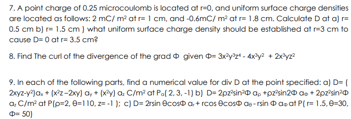 7. A point charge of 0.25 microcoulomb is located at r=0, and uniform surface charge densities
are located as follows: 2 mC/ m² at r= 1 cm, and -0.6mC/ m² at r= 1.8 cm. Calculate D at a) r=
0.5 cm b) r= 1.5 cm) what uniform surface charge density should be established at r=3 cm to
cause D= 0 at r= 3.5 cm?
8. Find The curl of the divergence of the grad given = 3x²y³z4 - 4x³y² + 2x³yz²
9. In each of the following parts, find a numerical value for div D at the point specified: a) D= (
2xyz-y²) ax + (x²z-2xy) ay + (x²y) az C/m² at Pa(2, 3, -1) b) D=2pz²sin² ap+pz²sin20 a + 2pz²sin²
az C/m² at P(p=2, 0=110, z= -1); c) D= 2rsin Ocos ar+rcos ecos de- rsin ao at P(r= 1.5, 0-30,
= 50)