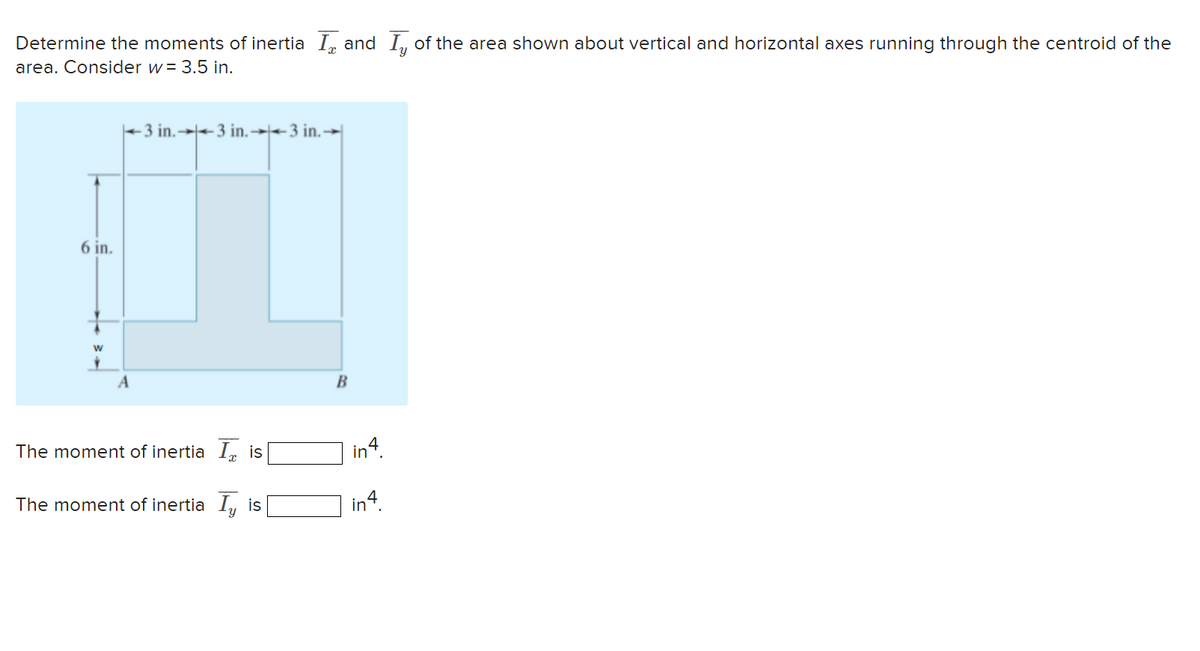 Determine the moments of inertia I, and Iy of the area shown about vertical and horizontal axes running through the centroid of the
area. Consider w = 3.5 in.
6 in.
W
-3 in.3 in.3 in.
A
The moment of inertia I is
The moment of inertia I, is
B
in4.