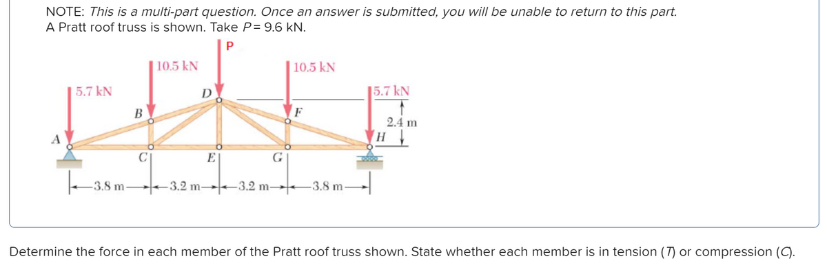 NOTE: This is a multi-part question. Once an answer is submitted, you will be unable to return to this part.
A Pratt roof truss is shown. Take P= 9.6 kN.
P
5.7 kN
-3.8 m-
B
10.5 kN
D
-3.2 m-
E
G
-3.2 m-
10.5 kN
F
-3.8 m
15.7 kN
↑
2.4 m
H
Determine the force in each member of the Pratt roof truss shown. State whether each member is in tension (7) or compression (C).