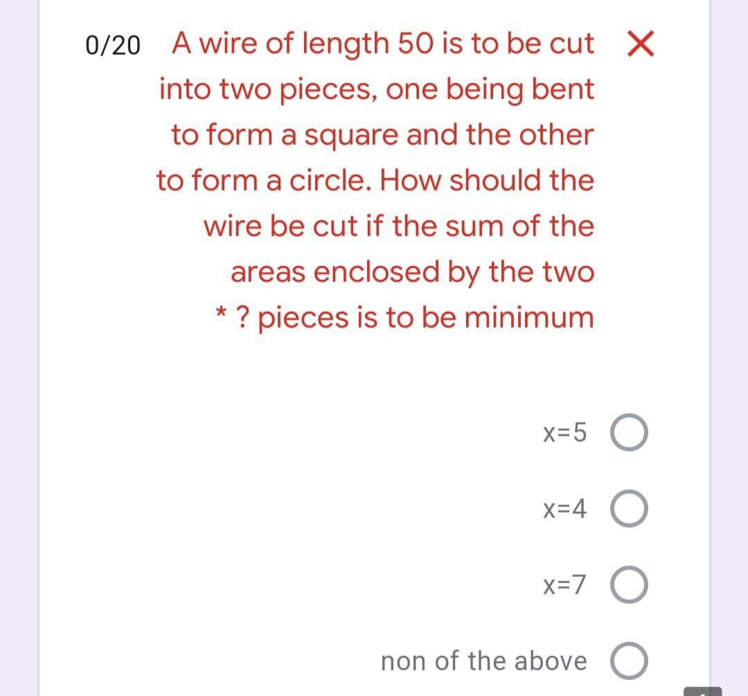 0/20 A wire of length 50 is to be cut X
into two pieces, one being bent
to form a square and the other
to form a circle. How should the
wire be cut if the sum of the
areas enclosed by the two
? pieces is to be minimum
x=5 O
X=4
x=7 O
non of the above
