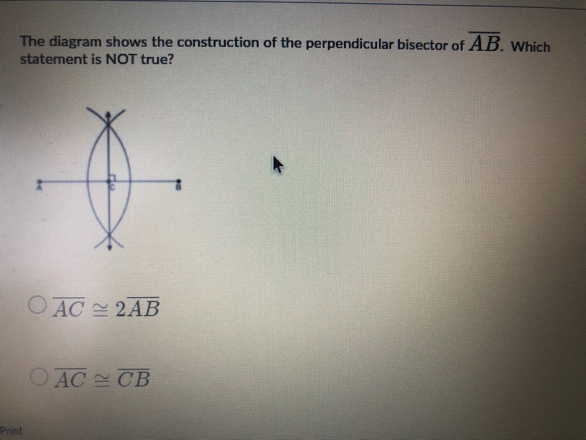 The diagram shows the construction of the perpendicular bisector of AB. Which
statement is NOT true?
O AC 2AB
OAC CB
Print
