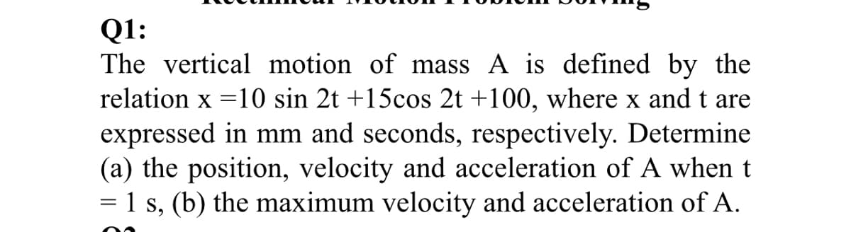 Q1:
The vertical motion of mass A is defined by the
relation x =10 sin 2t +15cos 2t +100, where x and t are
expressed in mm and seconds, respectively. Determine
(a) the position, velocity and acceleration of A when t
= 1 s, (b) the maximum velocity and acceleration of A.
