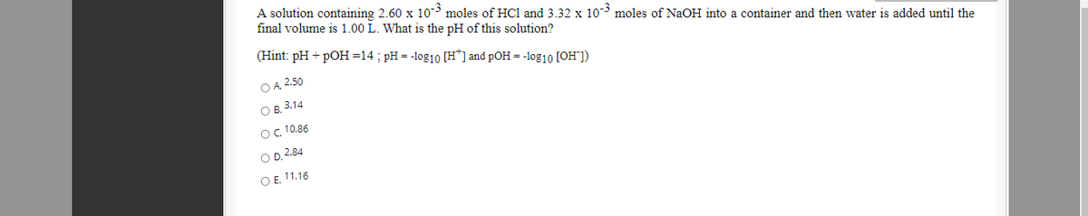 A solution containing 2.60 x 10 moles of HCl and 3.32 x 10 moles of NaOH into a container and then water is added until the
final volume is 1.00 L. What is the pH of this solution?
(Hint: pH + pOH =14 ; pH = -log10 [H*] and pOH = -log10 [OH"])
O A. 2.50
Ов 3.14
ос. 10.86
OD 2.84
OE 11.16
