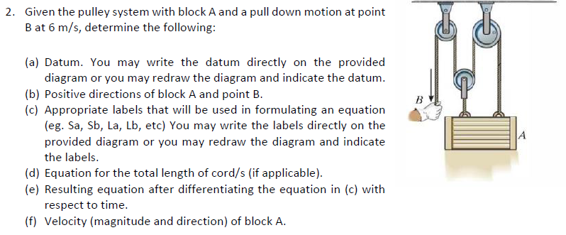 2. Given the pulley system with block A and a pull down motion at point
B at 6 m/s, determine the following:
(a) Datum. You may write the datum directly on the provided
diagram or you may redraw the diagram and indicate the datum.
(b) Positive directions of block A and point B.
(c) Appropriate labels that will be used in formulating an equation
(eg. Sa, Sb, La, Lb, etc) You may write the labels directly on the
B
provided diagram or you may redraw the diagram and indicate
the labels.
(d) Equation for the total length of cord/s (if applicable).
(e) Resulting equation after differentiating the equation in (c) with
respect to time.
(f) Velocity (magnitude and direction) of block A.
