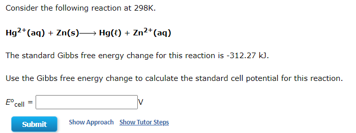 Consider the following reaction at 298K.
Hg2+ (aq) + Zn(s)→→→→→ Hg({) + Zn²+ (aq)
The standard Gibbs free energy change for this reaction is -312.27 kJ.
Use the Gibbs free energy change to calculate the standard cell potential for this reaction.
Eº cell
Show Approach Show Tutor Steps
Submit