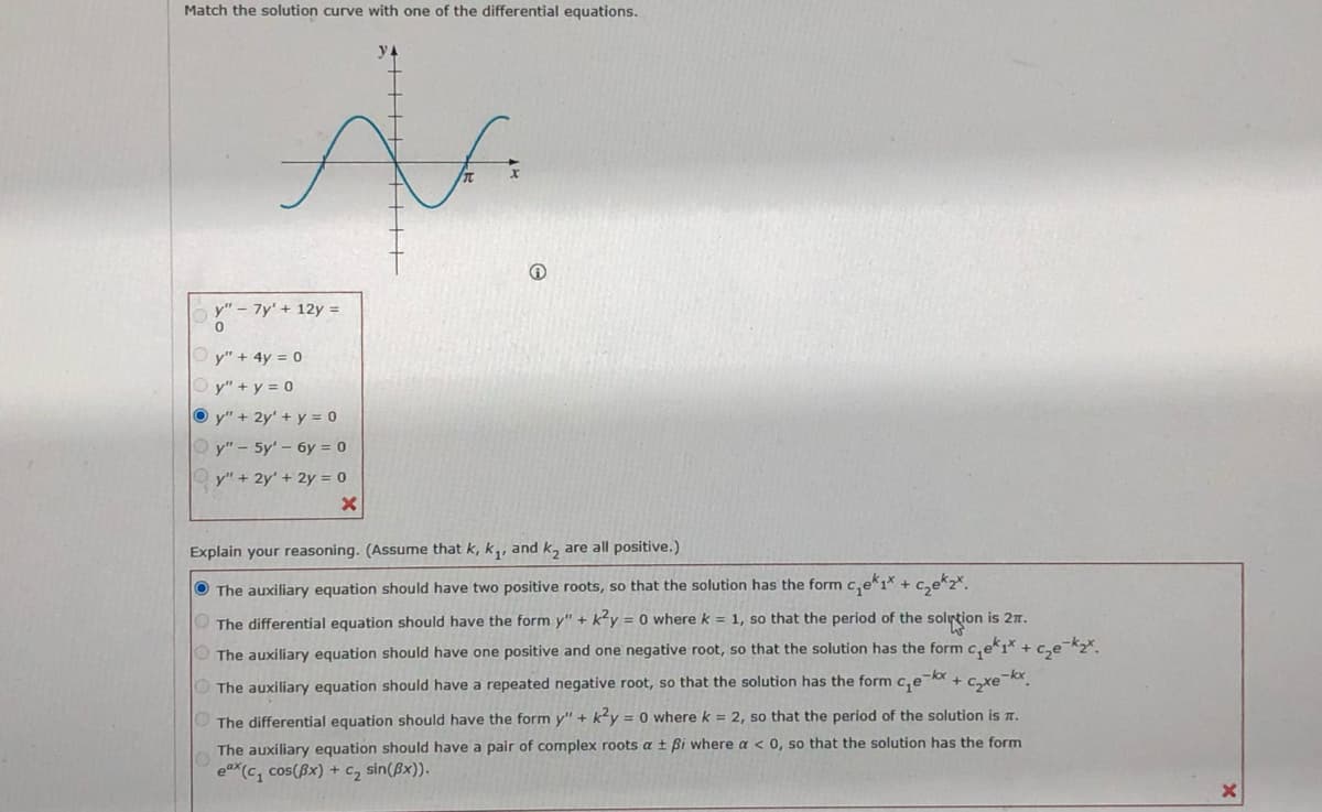 Match the solution curve with one of the differential equations.
x
y" - 7y' + 12y =
0
Ⓒy" + 4y = 0
Ⓒy" + y = 0
Oy" + 2y' + y = 0
y" - 5y' - 6y = 0
y" + 2y + 2y = 0
X
Explain your reasoning. (Assume that k, k₁, and k₂ are all positive.)
The auxiliary equation should have two positive roots, so that the solution has the form
c₂₁ek₁x + ₂k₂x.
The differential equation should have the form y" + k²y = 0 where k = 1, so that the period of the solution is 21.
The auxiliary equation should have one positive and one negative root, so that the solution has the form c₁ek1* + c₂e-k₂x.
The auxiliary equation should have a repeated negative root, so that the solution has the form c₂e-x +
EXe k
The differential equation should have the form y" + k²y = 0 where k = 2, so that the period of the solution is I.
The auxiliary equation should have a pair of complex roots a ± ßi where a < 0, so that the solution has the form
ex (c₁ cos(x) + C₂ sin(x)).
X