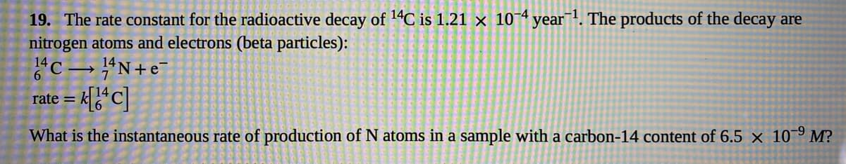 19. The rate constant for the radioactive decay of 14C is 1.21 × 10¬4 year¯!. The products of the decay are
nitrogen atoms and electrons (beta particles):
"C→ #N+e¯
6.
rate =
What is the instantaneous rate of production of N atoms in a sample with a carbon-14 content of 6.5 × 10° M?
