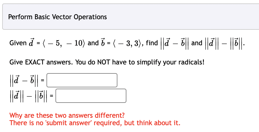 Perform Basic Vector Operations
Given đ = ( – 5, – 10) and ☎ = ( − 3, 3), find ||ď – b|| and ||d|| – ||b||.
Give EXACT answers. You do NOT have to simplify your radicals!
|||ā – 6 || =
|||||||||
=
Why are these two answers different?
There is no 'submit answer' required, but think about it.