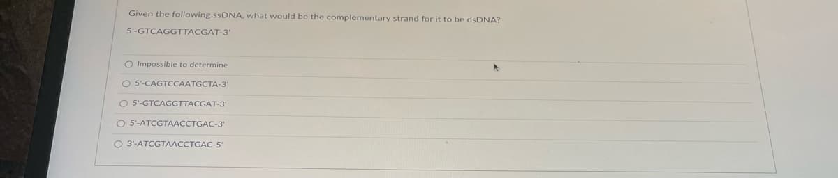 Given the following ssDNA, what would be the complementary strand for it to be dsDNA?
5'-GTCAGGTTACGAT-3'
O Impossible to determine
O 5'-CAGTCCAATGCTA-3'
O 5'-GTCAGGTTACGAT-3'
O 5'-ATCGTAACCTGAC-3'
O 3'-ATCGTAACCTGAC-5
