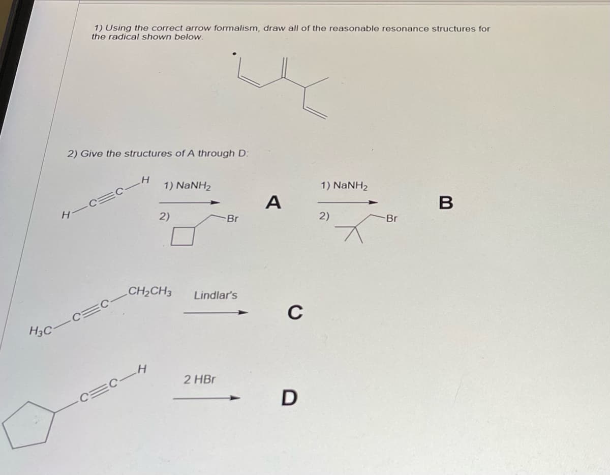 H
H3C-
1) Using the correct arrow formalism, draw all of the reasonable resonance structures for
the radical shown below.
2) Give the structures of A through D:
H
1) NaNH2
2-4
2)
CH₂CH3 Lindlar's
-Br
2 HBr
A
C
D
1) NaNH2
2)
-Br
B