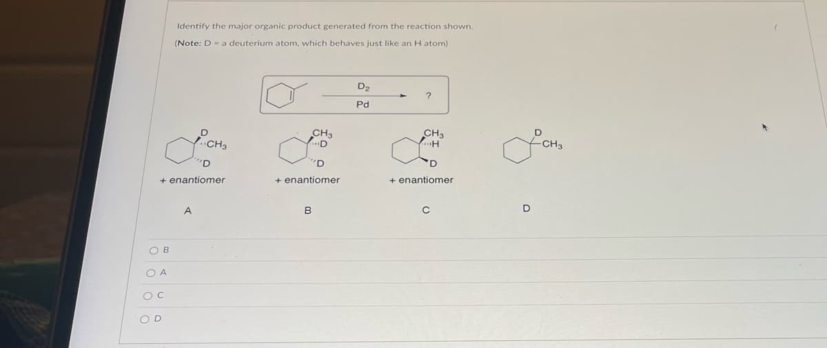 + enantiomer
OB
LCH₂
CH3
O A
O C
Identify the major organic product generated from the reaction shown.
(Note: D = a deuterium atom, which behaves just like an H atom)
OD
A
CH3
D
'D
+ enantiomer
B
D₂
Pd
?
CH3
H
+ enantiomer
D
CH3