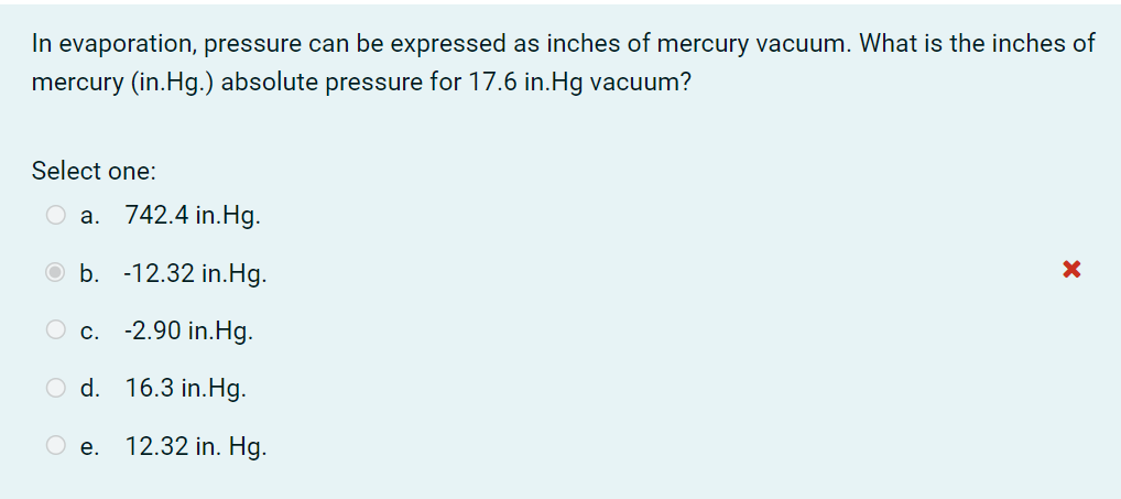 In evaporation, pressure can be expressed as inches of mercury vacuum. What is the inches of
mercury (in.Hg.) absolute pressure for 17.6 in.Hg vacuum?
Select one:
a. 742.4 in.Hg.
O b. -12.32 in.Hg.
O c. -2.90 in.Hg.
O d. 16.3 in.Hg.
O e.
12.32 in. Hg.
