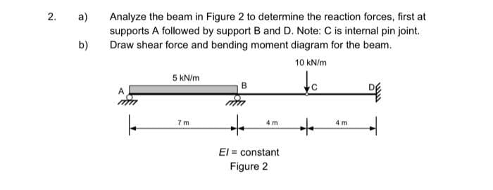 2.
a)
b)
Analyze the beam in Figure 2 to determine the reaction forces, first at
supports A followed by support B and D. Note: C is internal pin joint.
Draw shear force and bending moment diagram for the beam.
10 kN/m
c
A
|
5 kN/m
7 m
B
+
El = constant
Figure 2
4 m
+
4 m