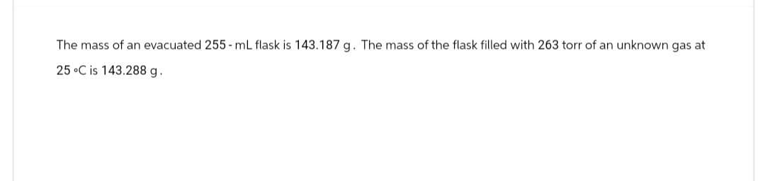 The mass of an evacuated 255-mL flask is 143.187 g. The mass of the flask filled with 263 torr of an unknown gas at
25 °C is 143.288 g.