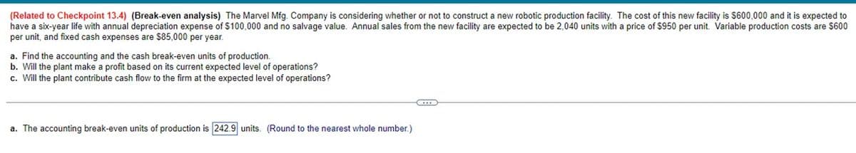 (Related to Checkpoint 13.4) (Break-even analysis) The Marvel Mfg. Company is considering whether or not to construct a new robotic production facility. The cost of this new facility is $600,000 and it is expected to
have a six-year life with annual depreciation expense of $100,000 and no salvage value. Annual sales from the new facility are expected to be 2,040 units with a price of $950 per unit. Variable production costs are $600
per unit, and fixed cash expenses are $85,000 per year.
a. Find the accounting and the cash break-even units of production.
b. Will the plant make a profit based on its current expected level of operations?
c. Will the plant contribute cash flow to the firm at the expected level of operations?
a. The accounting break-even units of production is 242.9 units. (Round to the nearest whole number.)