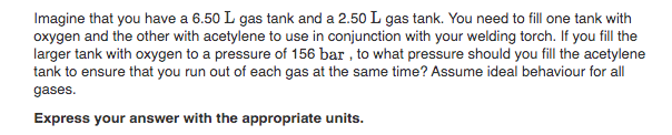 Imagine that you have a 6.50 L gas tank and a 2.50 L gas tank. You need to fill one tank with
oxygen and the other with acetylene to use in conjunction with your welding torch. If you fill the
larger tank with oxygen to a pressure of 156 bar , to what pressure should you fill the acetylene
tank to ensure that you run out of each gas at the same time? Assume ideal behaviour for all
gases.
Express your answer with the appropriate units.
