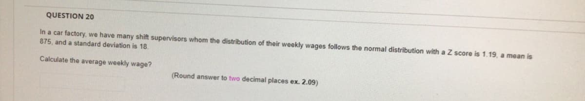 QUESTION 20
In a car factory, we have many shift supervisors whom the distribution of their weekly wages follows the normal distribution with a Z score is 1.19, a mean is
875, and a standard deviation is 18.
Calculate the average weekly wage?
(Round answer to two decimal places ex. 2.09)
