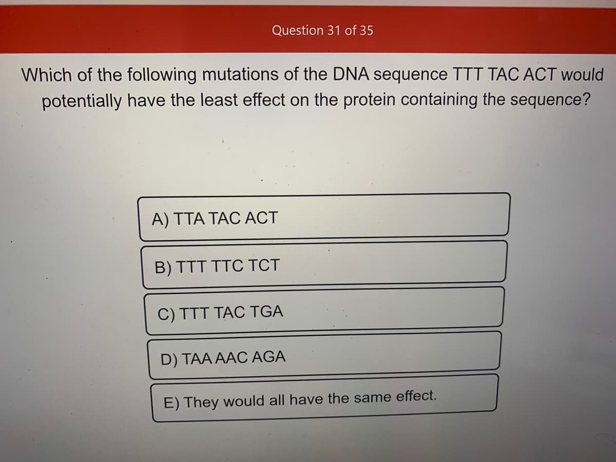 Question 31 of 35
Which of the following mutations of the DNA sequence TTT TÁC ACT would
potentially have the least effect on the protein containing the sequence?
A) TTA TAC ACT
B) TTT TTC TCT
C) TTT TAC TGA
D) TAA AAC AGA
E) They would all have the same effect.
