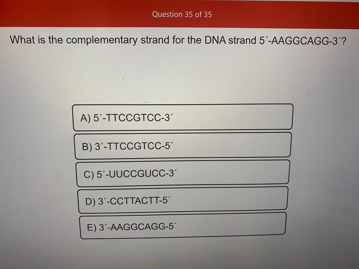 Question 35 of 35
What is the complementary strand for the DNA strand 5'-AAGGCAGG-3´?
A) 5'-TTCCGTCC-3'
B) 3'-TTCCGTCC-5'
C) 5'-UUCCGUCC-3'
D) 3'-CCTTACTT-5
E) 3'-AAGGOCAGG-5´
