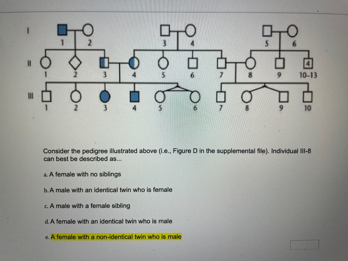 O
999
O
c. A male with a female sibling
d. A female with an identical twin who is male
978
e. A female with a non-identical twin who is male
9
10-13
Consider the pedigree illustrated above (i.e., Figure D in the supplemental file). Individual III-8
can best be described as...
a. A female with no siblings
b. A male with an identical twin who is female
10