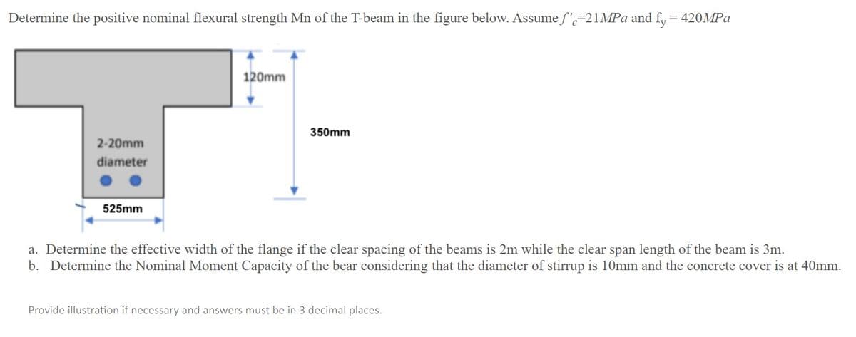 Determine the positive nominal flexural strength Mn of the T-beam in the figure below. Assume f'-21MPA and f, = 420MPA
120mm
350mm
2-20mm
diameter
525mm
a. Determine the effective width of the flange if the clear spacing of the beams is 2m while the clear span length of the beam is 3m.
b. Determine the Nominal Moment Capacity of the bear considering that the diameter of stirrup is 10mm and the concrete cover is at 40mm.
Provide illustration if necessary and answers must be in 3 decimal places.
