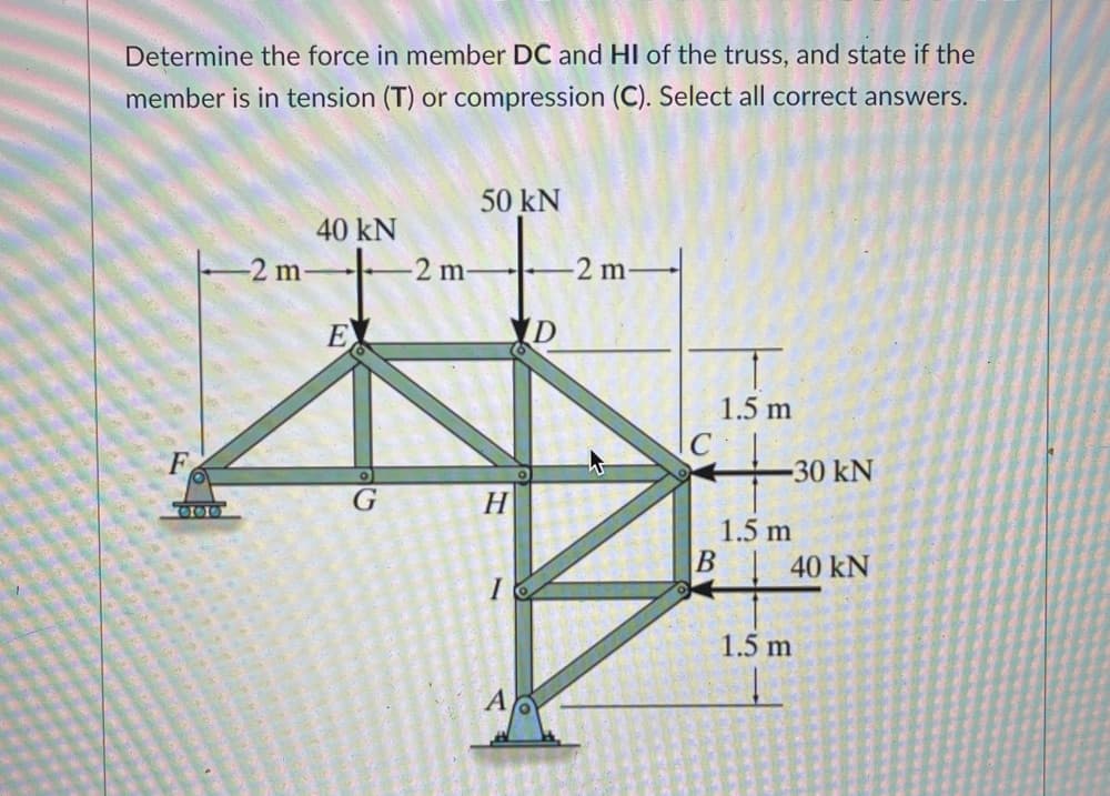 Determine the force in member DC and HI of the truss, and state if the
member is in tension (T) or compression (C). Select all correct answers.
50 kN
40 kN
-2 m
-2 m-
2 m
E
1.5 m
-30 kN
G
H
1.5 m
40 kN
I
1.5 m
A
