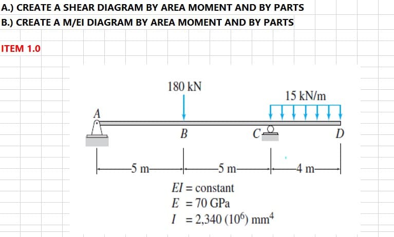 A.) CREATE A SHEAR DIAGRAM BY AREA MOMENT AND BY PARTS
B.) CREATE A M/EI DIAGRAM BY AREA MOMENT AND BY PARTS
ITEM 1.0
180 kN
15 kN/m
A
В
C-
D
-5 m-
-5 m-
-4 m-
El = constant
E = 70 GPa
%3D
I = 2,340 (10°) mm4
%3D

