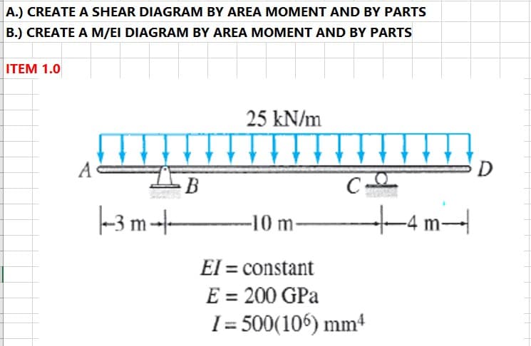 A.) CREATE A SHEAR DIAGRAM BY AREA MOMENT AND BY PARTS
B.) CREATE A M/EI DIAGRAM BY AREA MOMENT AND BY PARTS
ITEM 1.0
25 kN/m
A
D
В
C-
-3 m--
--10 m-
-4 m-|
EI = constant
E = 200 GPa
I = 500(106) mm4
