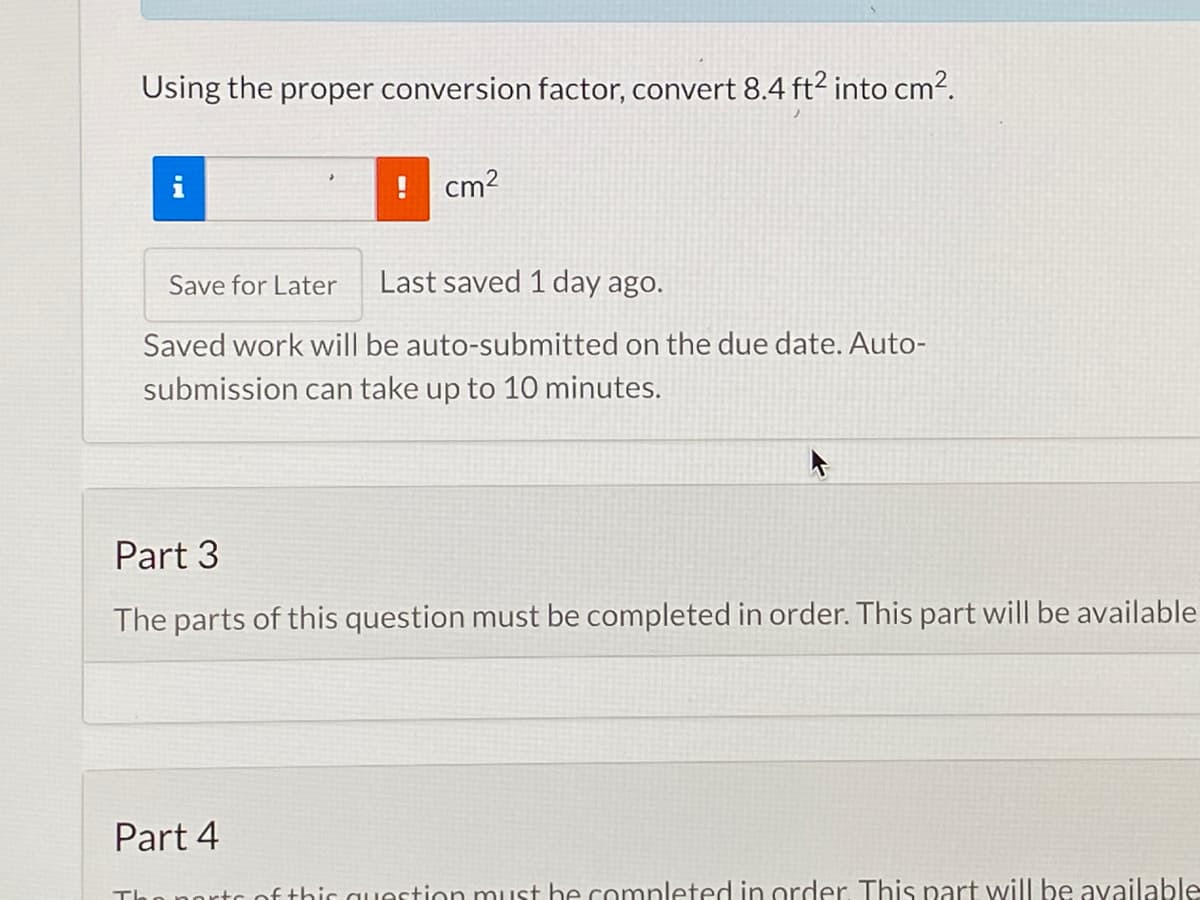 Using the proper conversion factor, convert 8.4 ft? into cm2.
! cm?
Save for Later
Last saved 1 day ago.
Saved work will be auto-submitted on the due date. Auto-
submission can take up to 10 minutes.
Part 3
The parts of this question must be completed in order. This part will be available
Part 4
Te
ortc of thic question must he comnleted in order This part will be available
