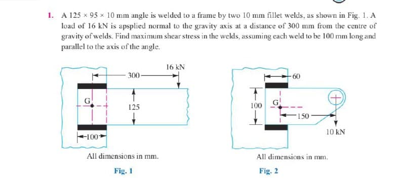 1. A 125 x 95 x 10 mm angle is welded to a frame by two 10 mm fillet welds, as shown in Fig. 1. A
load of 16 kN is apsplied normal to the gravity axis at a distance of 300 mm from the centre of
gravity of welds. Find maximum shear stress in the welds, assuming each weld to be 100 mm long and
parallel to the axis of the angle.
16 kN
300-
-60
G
100 G
125
150
10 KN
100+
All dimensions in mm.
All dimensions in mm.
Fig. 1
Fig. 2