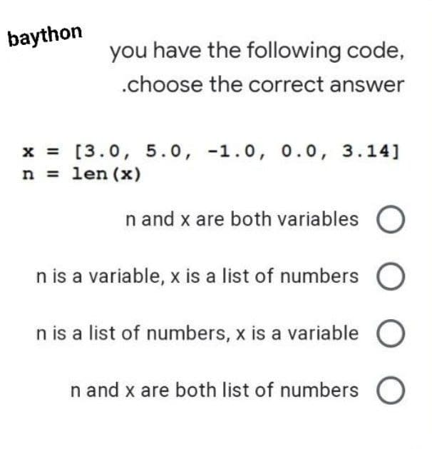 baython
you have the following code,
.choose the correct answer
x = [3.0, 5.0, -1.0, 0.0, 3.14]
n = len (x)
n and x are both variables O
n is a variable, x is a list of numbers O
n is a list of numbers, x is a variable O
n and x are both list of numbers O